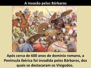 A invasão pelos Bárbaros

Após cerca de 600 anos de domínio romano, a
Península Ibérica foi invadida pelos Bárbaros, dos
quais se destacaram os Visigodos.

 