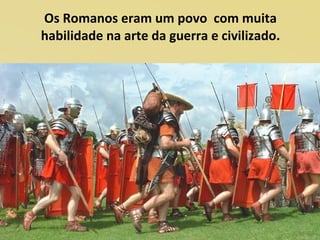 Os Romanos eram um povo com muita
habilidade na arte da guerra e civilizado.
 