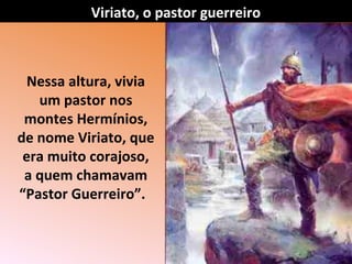 Nessa altura, vivia
um pastor nos
montes Hermínios,
de nome Viriato, que
era muito corajoso,
a quem chamavam
“Pastor Guerreiro”.
Viriato, o pastor guerreiro
 