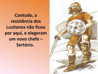 Contudo, a
resistência dos
Lusitanos não ficou
por aqui, e elegeram
um novo chefe –
Sertório.
 