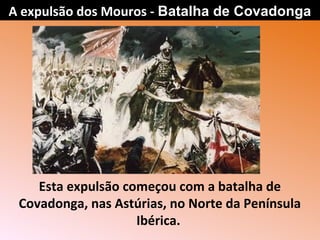 Esta expulsão começou com a batalha de
Covadonga, nas Astúrias, no Norte da Península
Ibérica.
A expulsão dos Mouros - Batalha de Covadonga
 