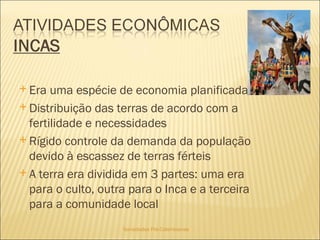 Sociedades Pré-Colombianas  Era uma espécie de economia planificada Distribuição das terras de acordo com a fertilidade e necessidades Rígido controle da demanda da população devido à escassez de terras férteis A terra era dividida em 3 partes: uma era para o culto, outra para o Inca e a terceira para a comunidade local 