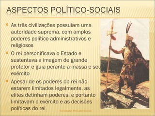 Sociedades Pré-Colombianas  As três civilizações possuíam uma autoridade suprema, com amplos poderes político-administrativos e religiosos O rei personificava o Estado e sustentava a imagem de grande protetor e guia perante a massa e seu exército Apesar de os poderes do rei não estarem limitados legalmente, as elites detinham poderes, e portanto limitavam o exército e as decisões políticas do rei 