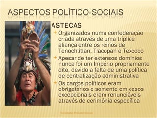 Sociedades Pré-Colombianas  ASTECAS Organizados numa confederação criada através de uma tríplice aliança entre os reinos de Tenochtitlan, Tlacopan e Texcoco Apesar de ter extensos domínios nunca foi um Império propriamente dito, devido a falta de uma política de centralização administrativa   Os cargos políticos eram obrigatórios e somente em casos excepcionais eram renunciáveis através de cerimônia específica 