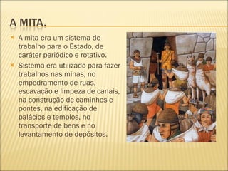 A mita era um sistema de trabalho para o Estado, de caráter periódico e rotativo. Sistema era utilizado para fazer trabalhos nas minas, no empedramento de ruas, escavação e limpeza de canais, na construção de caminhos e pontes, na edificação de palácios e templos, no transporte de bens e no levantamento de depósitos.  