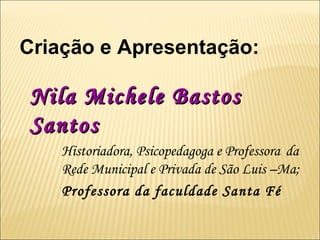 Criação e Apresentação: Nila Michele Bastos Santos   Historiadora, Psicopedagoga e Professora  da  Rede Municipal e Privada de São Luis –Ma; Professora da faculdade Santa Fé 