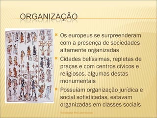 Sociedades Pré-Colombianas  Os europeus se surpreenderam com a presença de sociedades altamente organizadas Cidades belíssimas, repletas de praças e com centros cívicos e religiosos, algumas destas monumentais Possuíam organização jurídica e social sofisticadas, estavam organizadas em classes sociais 