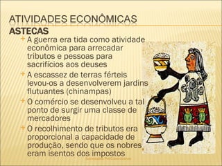 Sociedades Pré-Colombianas  A guerra era tida como atividade econômica para arrecadar tributos e pessoas para sacrifícios aos deuses A escassez de terras férteis levou-os a desenvolverem jardins flutuantes (chinampas) O comércio se desenvolveu a tal ponto de surgir uma classe de mercadores O recolhimento de tributos era proporcional a capacidade de produção, sendo que os nobres eram isentos dos impostos 