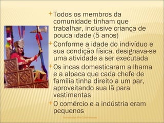 Sociedades Pré-Colombianas  Todos os membros da comunidade tinham que trabalhar, inclusive criança de pouca idade (5 anos) Conforme a idade do indivíduo e sua condição física, designava-se uma atividade a ser executada Os incas domesticaram a lhama e a alpaca que cada chefe de família tinha direito a um par, aproveitando sua lã para vestimentas O comércio e a indústria eram pequenos 