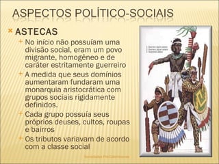 Sociedades Pré-Colombianas  ASTECAS No início não possuíam uma divisão social, eram um povo migrante, homogêneo e de caráter estritamente guerreiro A medida que seus domínios aumentaram fundaram uma monarquia aristocrática com grupos sociais rigidamente definidos.  Cada grupo possuía seus próprios deuses, cultos, roupas e bairros Os tributos variavam de acordo com a classe social 