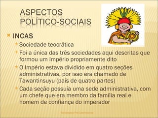 Sociedades Pré-Colombianas  INCAS Sociedade teocrática  Foi a única das três sociedades aqui descritas que formou um Império propriamente dito O Império estava dividido em quatro seções administrativas, por isso era chamado de Tawantinsuyu (país de quatro partes) Cada seção possuía uma sede administrativa, com um chefe que era membro da família real e homem de confiança do imperador 