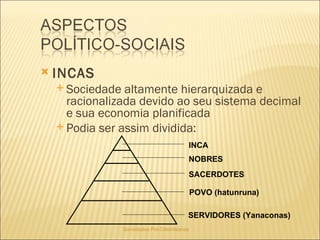 Sociedades Pré-Colombianas  INCAS Sociedade altamente hierarquizada e racionalizada devido ao seu sistema decimal e sua economia planificada Podia ser assim dividida: INCA NOBRES SACERDOTES POVO (hatunruna) SERVIDORES (Yanaconas) 