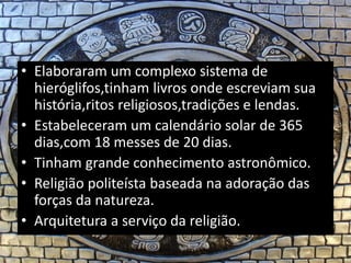 • Elaboraram um complexo sistema de
hieróglifos,tinham livros onde escreviam sua
história,ritos religiosos,tradições e lendas.
• Estabeleceram um calendário solar de 365
dias,com 18 messes de 20 dias.
• Tinham grande conhecimento astronômico.
• Religião politeísta baseada na adoração das
forças da natureza.
• Arquitetura a serviço da religião.
 