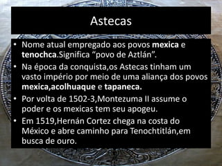 Astecas
• Nome atual empregado aos povos mexica e
tenochca.Significa “povo de Aztlán”.
• Na época da conquista,os Astecas tinham um
vasto império por meio de uma aliança dos povos
mexica,acolhuaque e tapaneca.
• Por volta de 1502-3,Montezuma II assume o
poder e os mexicas tem seu apogeu.
• Em 1519,Hernán Cortez chega na costa do
México e abre caminho para Tenochtitlán,em
busca de ouro.
 