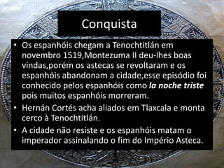 Conquista
• Os espanhóis chegam a Tenochtitlán em
novembro 1519,Montezuma II deu-lhes boas
vindas,porém os astecas se revoltaram e os
espanhóis abandonam a cidade,esse episódio foi
conhecido pelos espanhóis como la noche triste
pois muitos espanhóis morreram.
• Hernán Cortés acha aliados em Tlaxcala e monta
cerco à Tenochtitlán.
• A cidade não resiste e os espanhóis matam o
imperador assinalando o fim do Império Asteca.
 