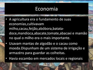 Economia
• A agricultura era o fundamento de suas
economias,cultivavam
milho,cacau,feijão,abóbora,batata-
doce,mandioca,abacate,tomate,abacaxi e mamão
no qual o milho era o mais importante.
• Usavam mantas de algodão e o cacau como
moeda.Dispunham de um sistema de irrigação e
armazéns para guardar as colheitas.
• Havia escambo em mercados locais e regionais.
 