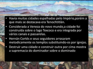 • Havia muitas cidades espalhadas pelo Império,porém a
que mais se destacava era Tenochtitlán.
• Considerada a Veneza do novo mundo,a cidade foi
construída sobre o lago Texcoco e era integrada por
vários canais e passarelas.
• Hernán Cortés e seus seguidores arrasaram
metodicamente os templos substituindo-os por igrejas.
• Destruir uma cidade e construir outra por cima mostra
a supremacia do dominador sobre o dominado
 