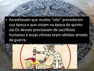 • Acreditavam que muitos “sóis” precederam
sua época e que viviam na época do quinto
sol.Os deuses precisavam de sacrifícios
humanos e essas vítimas eram obtidas através
da guerra.
 