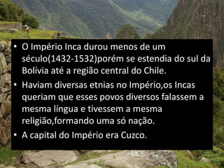 • O Império Inca durou menos de um
século(1432-1532)porém se estendia do sul da
Bolívia até a região central do Chile.
• Haviam diversas etnias no Império,os Incas
queriam que esses povos diversos falassem a
mesma língua e tivessem a mesma
religião,formando uma só nação.
• A capital do Império era Cuzco.
 