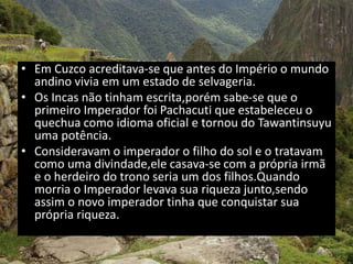 • Em Cuzco acreditava-se que antes do Império o mundo
andino vivia em um estado de selvageria.
• Os Incas não tinham escrita,porém sabe-se que o
primeiro Imperador foi Pachacuti que estabeleceu o
quechua como idioma oficial e tornou do Tawantinsuyu
uma potência.
• Consideravam o imperador o filho do sol e o tratavam
como uma divindade,ele casava-se com a própria irmã
e o herdeiro do trono seria um dos filhos.Quando
morria o Imperador levava sua riqueza junto,sendo
assim o novo imperador tinha que conquistar sua
própria riqueza..
 