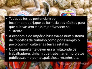 • Todas as terras pertenciam ao
Inca(imperador),que as fornecia aos súditos para
que cultivassem e,assim,obtivessem seu
sustento.
• A economia do Império baseava-se num sistema
de impostos de trabalho,como por exemplo o
povo comum cultivar as terras estatais.
• Outro importante dever era a mita,onde os
trabalhadores tinham que trabalhar em projetos
públicos,como pontes,palácios,armazéns,etc.
 