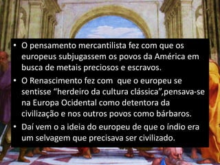 • O pensamento mercantilista fez com que os
europeus subjugassem os povos da América em
busca de metais preciosos e escravos.
• O Renascimento fez com que o europeu se
sentisse “herdeiro da cultura clássica”,pensava-se
na Europa Ocidental como detentora da
civilização e nos outros povos como bárbaros.
• Daí vem o a ideia do europeu de que o índio era
um selvagem que precisava ser civilizado.
 