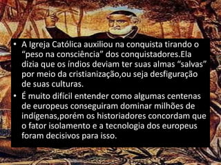 • A Igreja Católica auxiliou na conquista tirando o
“peso na consciência” dos conquistadores.Ela
dizia que os índios deviam ter suas almas “salvas”
por meio da cristianização,ou seja desfiguração
de suas culturas.
• É muito difícil entender como algumas centenas
de europeus conseguiram dominar milhões de
indígenas,porém os historiadores concordam que
o fator isolamento e a tecnologia dos europeus
foram decisivos para isso.
 