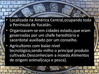 • Localizada na América Central,ocupando toda
a Península de Yucatán.
• Organizavam-se em cidades estado,que eram
governadas por um chefe hereditário e
sacerdotal auxiliado por um conselho.
• Agricultores com baixo nível
tecnológico,sendo milho o principal produto
cultivado.Desconheciam a moeda.Alimentos
de origem animal(caça e pesca).
 