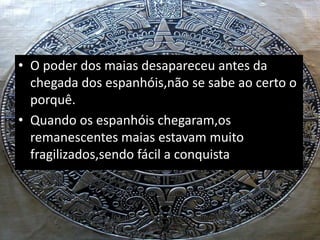 • O poder dos maias desapareceu antes da
chegada dos espanhóis,não se sabe ao certo o
porquê.
• Quando os espanhóis chegaram,os
remanescentes maias estavam muito
fragilizados,sendo fácil a conquista.
 