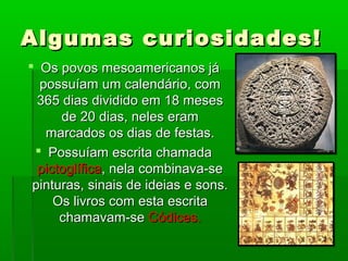 Algumas curiosidades!Algumas curiosidades!
 Os povos mesoamericanos jáOs povos mesoamericanos já
possuíam um calendário, compossuíam um calendário, com
365 dias dividido em 18 meses365 dias dividido em 18 meses
de 20 dias, neles eramde 20 dias, neles eram
marcados os dias de festas.marcados os dias de festas.
 Possuíam escrita chamadaPossuíam escrita chamada
pictoglíficapictoglífica, nela combinava-se, nela combinava-se
pinturas, sinais de ideias e sons.pinturas, sinais de ideias e sons.
Os livros com esta escritaOs livros com esta escrita
chamavam-sechamavam-se Códices.Códices.
 