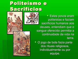 Politeísmo ePoliteísmo e
SacrifíciosSacrifícios
 Estes povos eramEstes povos eram
politeístas e faziampoliteístas e faziam
sacrifícios humanos aossacrifícios humanos aos
deuses, entendiam que odeuses, entendiam que o
sangue oferecido permitia asangue oferecido permitia a
continuidade da vida nacontinuidade da vida na
terra.terra.
 O jogo de bola fazia parteO jogo de bola fazia parte
dos rituais religiosos,dos rituais religiosos,
individualmente ou porindividualmente ou por
equipe.equipe.
 