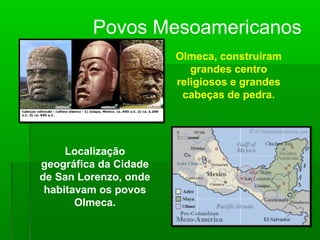 Olmeca, construíram
grandes centro
religiosos e grandes
cabeças de pedra.
Localização
geográfica da Cidade
de San Lorenzo, onde
habitavam os povos
Olmeca.
Povos Mesoamericanos
 