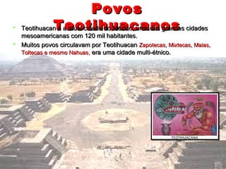PovosPovos
TeotihuacanosTeotihuacanos Teotihuacan é a atual cidade do México, uma das grandes cidadesTeotihuacan é a atual cidade do México, uma das grandes cidades
mesoamericanas com 120 mil habitantes.mesoamericanas com 120 mil habitantes.
 Muitos povos circulavam por TeotihuacanMuitos povos circulavam por Teotihuacan Zapotecas, Mixtecas, Maias,Zapotecas, Mixtecas, Maias,
Toltecas e mesmo Nahuas,Toltecas e mesmo Nahuas, era uma cidade multi-étnico.era uma cidade multi-étnico.
 