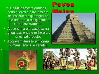 PovosPovos
MaiasMaias
 Os Maias foram grandesOs Maias foram grandes
construtores e para isso eraconstrutores e para isso era
necessário a exploração denecessário a exploração de
mão de obra, a desigualdademão de obra, a desigualdade
social era evidente.social era evidente.
 A economia era baseada naA economia era baseada na
agricultura, onde o milho era oagricultura, onde o milho era o
principal produto.principal produto.
 Adoravam deuses em formaAdoravam deuses em forma
humana, animal e vegetal.humana, animal e vegetal.

 