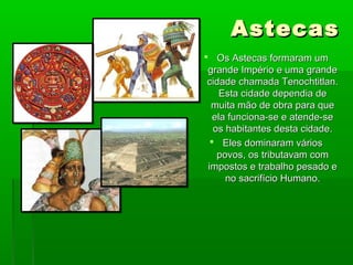 AstecasAstecas
 Os Astecas formaram umOs Astecas formaram um
grande Império e uma grandegrande Império e uma grande
cidade chamada Tenochtitlan.cidade chamada Tenochtitlan.
Esta cidade dependia deEsta cidade dependia de
muita mão de obra para quemuita mão de obra para que
ela funciona-se e atende-seela funciona-se e atende-se
os habitantes desta cidade.os habitantes desta cidade.
 Eles dominaram váriosEles dominaram vários
povos, os tributavam compovos, os tributavam com
impostos e trabalho pesado eimpostos e trabalho pesado e
no sacrifício Humano.no sacrifício Humano.
 