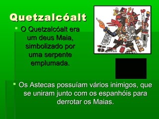 QuetzalcóaltQuetzalcóalt
 O Quetzalcóalt eraO Quetzalcóalt era
um deus Maia,um deus Maia,
simbolizado porsimbolizado por
uma serpenteuma serpente
emplumada.emplumada.
 Os Astecas possuíam vários inimigos, queOs Astecas possuíam vários inimigos, que
se uniram junto com os espanhóis parase uniram junto com os espanhóis para
derrotar os Maias.derrotar os Maias.
 