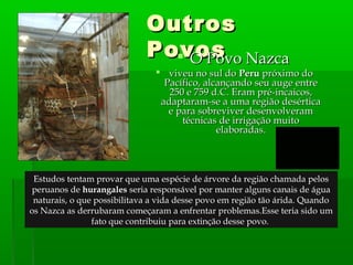 OutrosOutros
PovosPovos O Povo NazcaO Povo Nazca
 viveu no sul doviveu no sul do PeruPeru próximo dopróximo do
Pacífico, alcançando seu auge entrePacífico, alcançando seu auge entre
250 e 759 d.C. Eram pré-incaicos,250 e 759 d.C. Eram pré-incaicos,
adaptaram-se a uma região desérticaadaptaram-se a uma região desértica
e para sobreviver desenvolverame para sobreviver desenvolveram
técnicas de irrigação muitotécnicas de irrigação muito
elaboradas.elaboradas.
Estudos tentam provar que uma espécie de árvore da região chamada pelos
peruanos de hurangales seria responsável por manter alguns canais de água
naturais, o que possibilitava a vida desse povo em região tão árida. Quando
os Nazca as derrubaram começaram a enfrentar problemas.Esse teria sido um
fato que contribuiu para extinção desse povo.
 