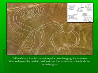 O Povo Nazca é muito conhecido pelos desenhos geoglífos enormes
figuras desenhadas no chão do deserto em formas de aves, animais, dentre
outras imagens.
 