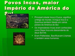 Povos Incas, maiorPovos Incas, maior
Império da América doImpério da América do
SulSul
 Principal cidade Inca é Cuzco, significaPrincipal cidade Inca é Cuzco, significa
umbigo do mundo. A língua Inca é aumbigo do mundo. A língua Inca é a
Quéchua também falada em váriosQuéchua também falada em vários
países da América do Sul.países da América do Sul.
 Os Imperadores Incas eram conhecidosOs Imperadores Incas eram conhecidos
como Sapa Inca era descendente docomo Sapa Inca era descendente do
deus Sol Inti.deus Sol Inti.
 Eram Politeístas. Sacrificavam LhamasEram Politeístas. Sacrificavam Lhamas
e também seres humanos.e também seres humanos.
 