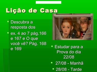 Lição de CasaLição de Casa
 Estudar para aEstudar para a
Prova do diaProva do dia
22/0822/08
 27/08 - Manhã27/08 - Manhã
 28/08 - Tarde28/08 - Tarde
 Descubra aDescubra a
resposta dosresposta dos
 ex. 4 ao 7 pág.166ex. 4 ao 7 pág.166
e 167 e O quee 167 e O que
você vê? Pág. 168você vê? Pág. 168
e 169e 169
Data: 06/08/2013 Para: 07/08/2013
 