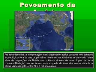 Povoamento daPovoamento da
AméricaAmérica
Até recentemente, a interpretação mais largamente aceita baseada nos achados
arqueológicos era de que os primeiros humanos nas Américas teriam vindo numa
série de migrações da Sibéria para o Alasca através de uma língua de terra
chamada Beríngia, que se formou com a queda do nível dos mares durante a
última idade do gelo, entre 24 e 9 mil anos atrás.
Até recentemente, a interpretação mais largamente aceita baseada nos achados
arqueológicos era de que os primeiros humanos nas Américas teriam vindo numa
série de migrações da Sibéria para o Alasca através de uma língua de terra
chamada Beríngia, que se formou com a queda do nível dos mares durante a
última idade do gelo, entre 24 e 9 mil anos atrás.
 