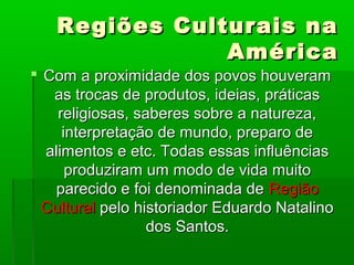 Regiões Culturais naRegiões Culturais na
AméricaAmérica
 Com a proximidade dos povos houveramCom a proximidade dos povos houveram
as trocas de produtos, ideias, práticasas trocas de produtos, ideias, práticas
religiosas, saberes sobre a natureza,religiosas, saberes sobre a natureza,
interpretação de mundo, preparo deinterpretação de mundo, preparo de
alimentos e etc. Todas essas influênciasalimentos e etc. Todas essas influências
produziram um modo de vida muitoproduziram um modo de vida muito
parecido e foi denominada deparecido e foi denominada de RegiãoRegião
CulturalCultural pelo historiador Eduardo Natalinopelo historiador Eduardo Natalino
dos Santos.dos Santos.
 