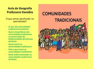 Aula de Geografia
Professora Danúbia
O que vamos aprofundar no
aprendizado?
- O que são comunidades
tradicionais brasileiras
- Qual a importância das
comunidades tradicionais
na preservação da
biodiversidade dos biomas
do Brasil.
- Como vivem as
comunidades tradicionais
- Pelo o que lutam as
comunidades tradicionais
- Onde estão localizadas as
comunidades tradicionais
do Brasil.
 