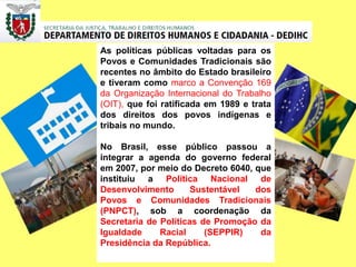 As políticas públicas voltadas para os
Povos e Comunidades Tradicionais são
recentes no âmbito do Estado brasileiro
e tiveram como marco a Convenção 169
da Organização Internacional do Trabalho
(OIT), que foi ratificada em 1989 e trata
dos direitos dos povos indígenas e
tribais no mundo.
No Brasil, esse público passou a
integrar a agenda do governo federal
em 2007, por meio do Decreto 6040, que
instituiu a Política Nacional de
Desenvolvimento Sustentável dos
Povos e Comunidades Tradicionais
(PNPCT), sob a coordenação da
Secretaria de Políticas de Promoção da
Igualdade Racial (SEPPIR) da
Presidência da República.
 