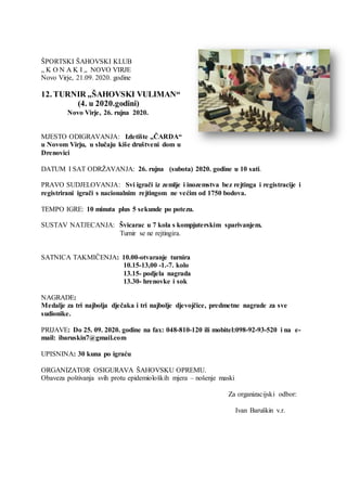 ŠPORTSKI ŠAHOVSKI KLUB
„ K O N A K I „ NOVO VIRJE
Novo Virje, 21.09. 2020. godine
12. TURNIR „ŠAHOVSKI VULIMAN“
(4. u 2020.godini)
Novo Virje, 26. rujna 2020.
MJESTO ODIGRAVANJA: Izletište „ČARDA“
u Novom Virju, u slučaju kiše društveni dom u
Drenovici
DATUM I SAT ODRŽAVANJA: 26. rujna (subota) 2020. godine u 10 sati.
PRAVO SUDJELOVANJA: Svi igrači iz zemlje i inozemstva bez rejtinga i registracije i
registrirani igrači s nacionalnim rejtingom ne većim od 1750 bodova.
TEMPO IGRE: 10 minuta plus 5 sekunde po potezu.
SUSTAV NATJECANJA: Švicarac u 7 kola s kompjuterskim sparivanjem.
Turnir se ne rejtingira.
SATNICA TAKMIČENJA: 10.00-otvaranje turnira
10.15-13,00 -1.-7. kolo
13.15- podjela nagrada
13.30- hrenovke i sok
NAGRADE:
Medalje za tri najbolja dječaka i tri najbolje djevojčice, predmetne nagrade za sve
sudionike.
PRIJAVE: Do 25. 09. 2020. godine na fax: 048-810-120 ili mobitel:098-92-93-520 i na e-
mail: ibaruskin7@gmail.com
UPISNINA: 30 kuna po igraću
ORGANIZATOR OSIGURAVA ŠAHOVSKU OPREMU.
Obaveza poštivanja svih protu epidemioloških mjera – nošenje maski
Za organizacijski odbor:
Ivan Baruškin v.r.
 