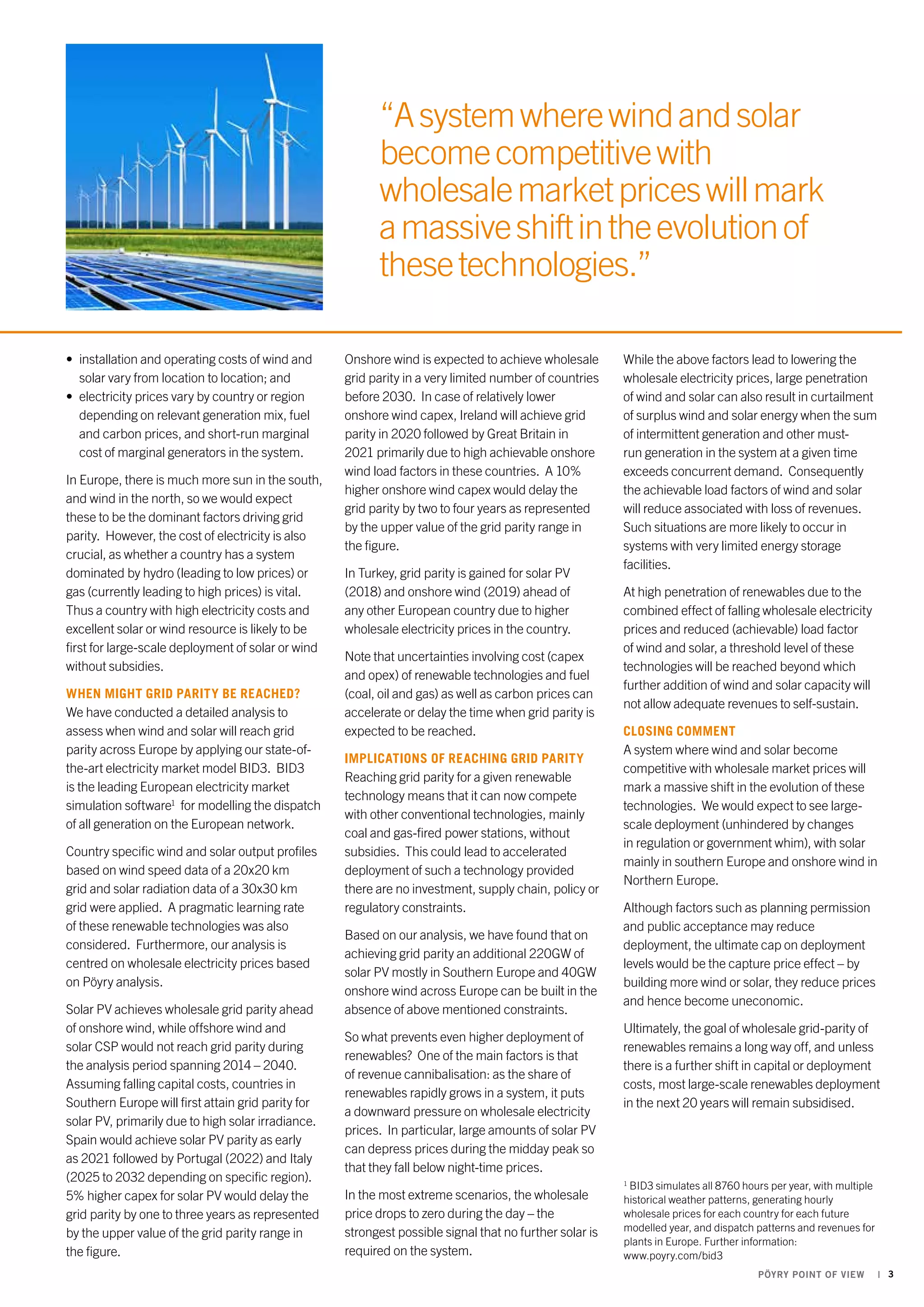 “A system where wind and solar 
become competitive with 
wholesale market prices will mark 
a massive shift in the evolution of 
these technologies.” 
PÖYRY POINT OF VIEW | 3 
• installation and operating costs of wind and 
solar vary from location to location; and 
• electricity prices vary by country or region 
depending on relevant generation mix, fuel 
and carbon prices, and short-run marginal 
cost of marginal generators in the system. 
In Europe, there is much more sun in the south, 
and wind in the north, so we would expect 
these to be the dominant factors driving grid 
parity. However, the cost of electricity is also 
crucial, as whether a country has a system 
dominated by hydro (leading to low prices) or 
gas (currently leading to high prices) is vital. 
Thus a country with high electricity costs and 
excellent solar or wind resource is likely to be 
first for large-scale deployment of solar or wind 
without subsidies. 
When might grid parity be reached? 
We have conducted a detailed analysis to 
assess when wind and solar will reach grid 
parity across Europe by applying our state-of-the- 
art electricity market model BID3. BID3 
is the leading European electricity market 
simulation software1 for modelling the dispatch 
of all generation on the European network. 
Country specific wind and solar output profiles 
based on wind speed data of a 20x20 km 
grid and solar radiation data of a 30x30 km 
grid were applied. A pragmatic learning rate 
of these renewable technologies was also 
considered. Furthermore, our analysis is 
centred on wholesale electricity prices based 
on Pöyry analysis. 
Solar PV achieves wholesale grid parity ahead 
of onshore wind, while offshore wind and 
solar CSP would not reach grid parity during 
the analysis period spanning 2014 – 2040. 
Assuming falling capital costs, countries in 
Southern Europe will first attain grid parity for 
solar PV, primarily due to high solar irradiance. 
Spain would achieve solar PV parity as early 
as 2021 followed by Portugal (2022) and Italy 
(2025 to 2032 depending on specific region). 
5% higher capex for solar PV would delay the 
grid parity by one to three years as represented 
by the upper value of the grid parity range in 
the figure. 
Onshore wind is expected to achieve wholesale 
grid parity in a very limited number of countries 
before 2030. In case of relatively lower 
onshore wind capex, Ireland will achieve grid 
parity in 2020 followed by Great Britain in 
2021 primarily due to high achievable onshore 
wind load factors in these countries. A 10% 
higher onshore wind capex would delay the 
grid parity by two to four years as represented 
by the upper value of the grid parity range in 
the figure. 
In Turkey, grid parity is gained for solar PV 
(2018) and onshore wind (2019) ahead of 
any other European country due to higher 
wholesale electricity prices in the country. 
Note that uncertainties involving cost (capex 
and opex) of renewable technologies and fuel 
(coal, oil and gas) as well as carbon prices can 
accelerate or delay the time when grid parity is 
expected to be reached. 
Implications of reaching grid parity 
Reaching grid parity for a given renewable 
technology means that it can now compete 
with other conventional technologies, mainly 
coal and gas-fired power stations, without 
subsidies. This could lead to accelerated 
deployment of such a technology provided 
there are no investment, supply chain, policy or 
regulatory constraints. 
Based on our analysis, we have found that on 
achieving grid parity an additional 220GW of 
solar PV mostly in Southern Europe and 40GW 
onshore wind across Europe can be built in the 
absence of above mentioned constraints. 
So what prevents even higher deployment of 
renewables? One of the main factors is that 
of revenue cannibalisation: as the share of 
renewables rapidly grows in a system, it puts 
a downward pressure on wholesale electricity 
prices. In particular, large amounts of solar PV 
can depress prices during the midday peak so 
that they fall below night-time prices. 
In the most extreme scenarios, the wholesale 
price drops to zero during the day – the 
strongest possible signal that no further solar is 
required on the system. 
While the above factors lead to lowering the 
wholesale electricity prices, large penetration 
of wind and solar can also result in curtailment 
of surplus wind and solar energy when the sum 
of intermittent generation and other must-run 
generation in the system at a given time 
exceeds concurrent demand. Consequently 
the achievable load factors of wind and solar 
will reduce associated with loss of revenues. 
Such situations are more likely to occur in 
systems with very limited energy storage 
facilities. 
At high penetration of renewables due to the 
combined effect of falling wholesale electricity 
prices and reduced (achievable) load factor 
of wind and solar, a threshold level of these 
technologies will be reached beyond which 
further addition of wind and solar capacity will 
not allow adequate revenues to self-sustain. 
Closing comment 
A system where wind and solar become 
competitive with wholesale market prices will 
mark a massive shift in the evolution of these 
technologies. We would expect to see large-scale 
deployment (unhindered by changes 
in regulation or government whim), with solar 
mainly in southern Europe and onshore wind in 
Northern Europe. 
Although factors such as planning permission 
and public acceptance may reduce 
deployment, the ultimate cap on deployment 
levels would be the capture price effect – by 
building more wind or solar, they reduce prices 
and hence become uneconomic. 
Ultimately, the goal of wholesale grid-parity of 
renewables remains a long way off, and unless 
there is a further shift in capital or deployment 
costs, most large-scale renewables deployment 
in the next 20 years will remain subsidised. 
1 BID3 simulates all 8760 hours per year, with multiple 
historical weather patterns, generating hourly 
wholesale prices for each country for each future 
modelled year, and dispatch patterns and revenues for 
plants in Europe. Further information: 
www.poyry.com/bid3 
 