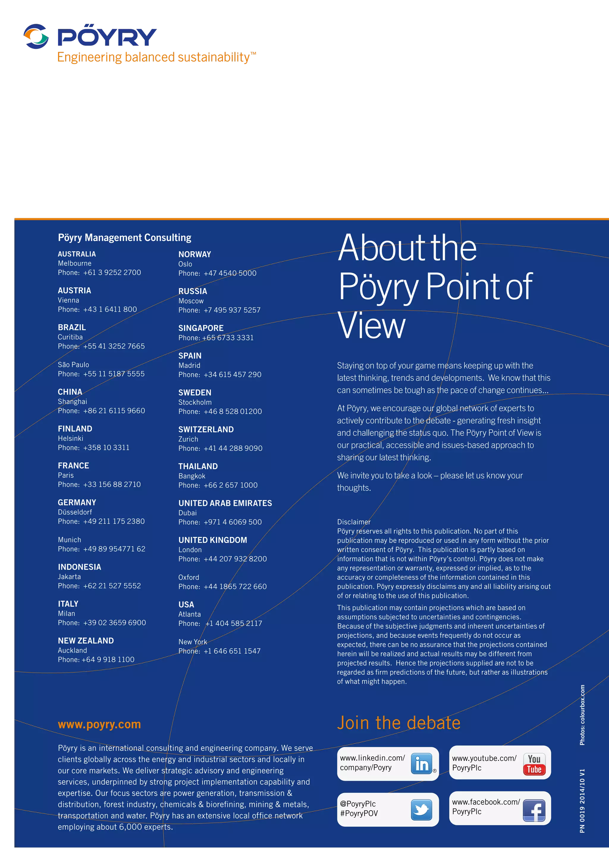 Photos: colourbox.com 
Pöyry Management Consulting 
AUSTRALIA 
Melbourne 
Phone: +61 3 9252 2700 
AUSTRIA 
Vienna 
Phone: +43 1 6411 800 
BRAZIL 
Curitiba 
Phone: +55 41 3252 7665 
São Paulo 
Phone: +55 11 5187 5555 
CHINA 
Shanghai 
Phone: +86 21 6115 9660 
FINLAND 
Helsinki 
Phone: +358 10 3311 
FRANCE 
Paris 
Phone: +33 156 88 2710 
GERMANY 
Düsseldorf 
Phone: +49 211 175 2380 
Munich 
Phone: +49 89 954771 62 
INDONESIA 
Jakarta 
Phone: +62 21 527 5552 
ITALY 
Milan 
Phone: +39 02 3659 6900 
NEW ZEALAND 
Auckland 
Phone: +64 9 918 1100 
www.poyry.com 
NORWAY 
Oslo 
Phone: +47 4540 5000 
RUSSIA 
Moscow 
Phone: +7 495 937 5257 
SINGAPORE 
Phone: +65 6733 3331 
SPAIN 
Madrid 
Phone: +34 615 457 290 
SWEDEN 
Stockholm 
Phone: +46 8 528 01200 
SWITZERLAND 
Zurich 
Phone: +41 44 288 9090 
THAILAND 
Bangkok 
Phone: +66 2 657 1000 
UNITED ARAB EMIRATES 
Dubai 
Phone: +971 4 6069 500 
UNITED KINGDOM 
London 
Phone: +44 207 932 8200 
Oxford 
Phone: +44 1865 722 660 
USA 
Atlanta 
Phone: +1 404 585 2117 
New York 
Phone: +1 646 651 1547 
Pöyry is an international consulting and engineering company. We serve 
clients globally across the energy and industrial sectors and locally in 
our core markets. We deliver strategic advisory and engineering 
services, underpinned by strong project implementation capability and 
expertise. Our focus sectors are power generation, transmission & 
distribution, forest industry, chemicals & biorefining, mining & metals, 
transportation and water. Pöyry has an extensive local office network 
employing about 6,000 experts. 
About the 
Pöyry Point of 
View 
Staying on top of your game means keeping up with the 
latest thinking, trends and developments. We know that this 
can sometimes be tough as the pace of change continues... 
At Pöyry, we encourage our global network of experts to 
actively contribute to the debate - generating fresh insight 
and challenging the status quo. The Pöyry Point of View is 
our practical, accessible and issues-based approach to 
sharing our latest thinking. 
We invite you to take a look – please let us know your 
thoughts. 
Disclaimer 
Pöyry reserves all rights to this publication. No part of this 
publication may be reproduced or used in any form without the prior 
written consent of Pöyry. This publication is partly based on 
information that is not within Pöyry’s control. Pöyry does not make 
any representation or warranty, expressed or implied, as to the 
accuracy or completeness of the information contained in this 
publication. Pöyry expressly disclaims any and all liability arising out 
of or relating to the use of this publication. 
This publication may contain projections which are based on 
assumptions subjected to uncertainties and contingencies. 
Because of the subjective judgments and inherent uncertainties of 
projections, and because events frequently do not occur as 
expected, there can be no assurance that the projections contained 
herein will be realized and actual results may be different from 
projected results. Hence the projections supplied are not to be 
regarded as firm predictions of the future, but rather as illustrations 
of what might happen. 
Join the debate 
R 
www.linkedin.com/ 
company/Poyry 
@PoyryPlc 
#PoyryPOV 
www.youtube.com/ 
PoyryPlc 
www.facebook.com/ 
PoyryPlc 
PN 0019 2014/10 V1 
