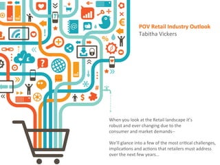 We’ll	
  glance	
  into	
  a	
  few	
  of	
  the	
  most	
  cri3cal	
  challenges,	
  
implica3ons	
  and	
  ac3ons	
  that	
  retailers	
  must	
  address	
  
over	
  the	
  next	
  few	
  years…	
  
When	
  you	
  look	
  at	
  the	
  Retail	
  landscape	
  it’s	
  
robust	
  and	
  ever	
  changing	
  due	
  to	
  the	
  
consumer	
  and	
  market	
  demands-­‐-­‐	
  
POV	
  Retail	
  Industry	
  Outlook	
  	
  
Tabitha	
  Vickers	
  
 
