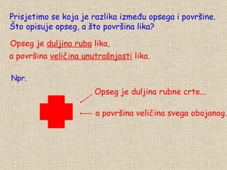 Prisjetimo se koja je razlika između opsega i površine. Što opisuje opseg, a što površina lika? Opseg je  duljina ruba  lika, a površina  veličina unutrašnjosti  lika. Opseg je duljina rubne crte... a površina veličina svega obojanog. Npr. 