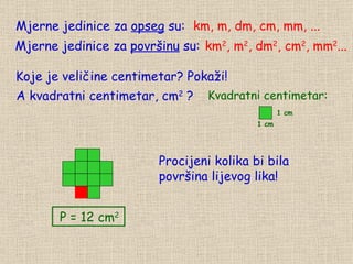Mjerne jedinice za  opseg  su: Koje je veličine centimetar? Pokaži! A kvadratni centimetar, cm 2  ? km, m, dm, cm, mm, ... Mjerne jedinice za  površinu  su: km 2 , m 2 , dm 2 , cm 2 , mm 2 ... Procijeni kolika bi bila  površina lijevog lika!  P = 12 cm 2  Kvadratni centimetar: 1 cm 1 cm 